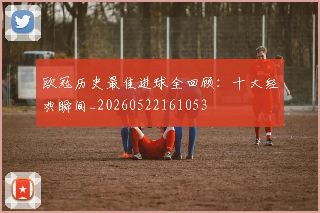 欧冠历史最佳进球全回顾：十大经典瞬间_20260522161053