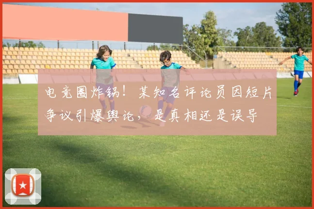 电竞圈炸锅！某知名评论员因短片争议引爆舆论，是真相还是误导