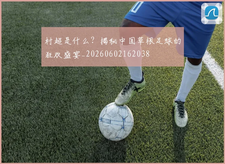 村超是什么？揭秘中国草根足球的狂欢盛宴_20260602162038