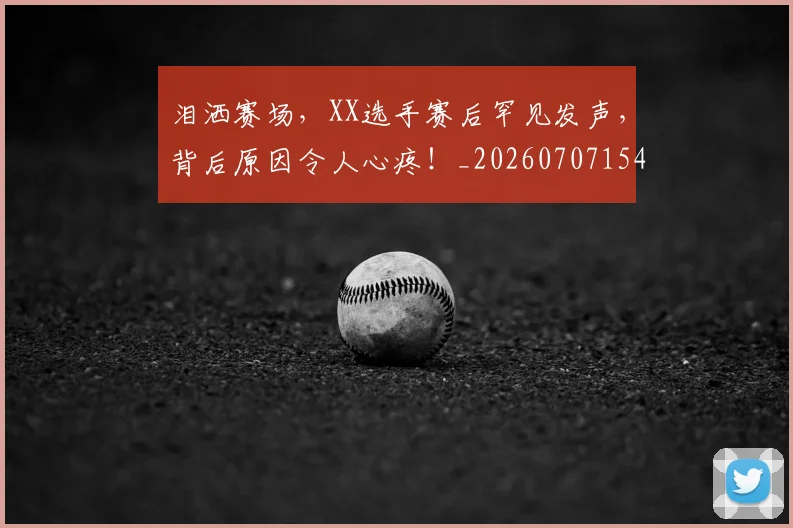 泪洒赛场，XX选手赛后罕见发声，背后原因令人心疼！_20260707154253_20260801173838
