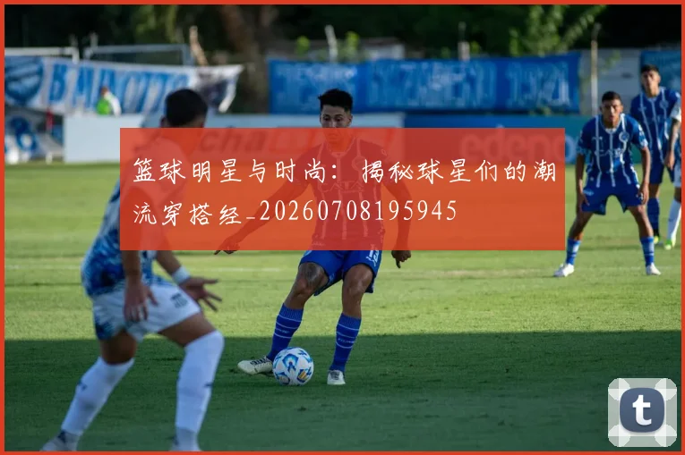 篮球明星与时尚：揭秘球星们的潮流穿搭经_20260708195945