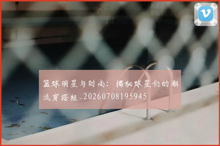 篮球明星与时尚：揭秘球星们的潮流穿搭经_20260708195945