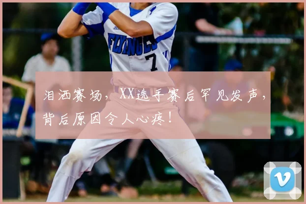 泪洒赛场，XX选手赛后罕见发声，背后原因令人心疼！