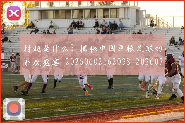 村超是什么？揭秘中国草根足球的狂欢盛宴_20260602162038_20260707022418_20260731175438
