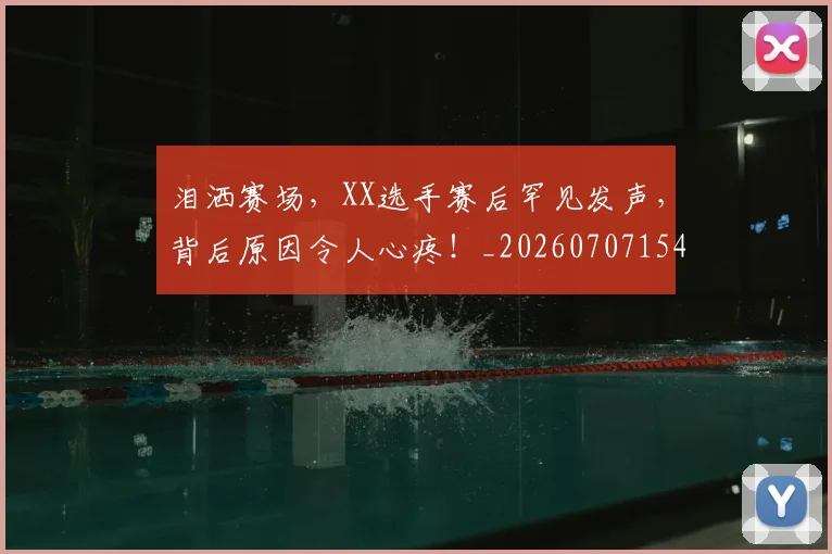 泪洒赛场，XX选手赛后罕见发声，背后原因令人心疼！_20260707154253_20260801173838